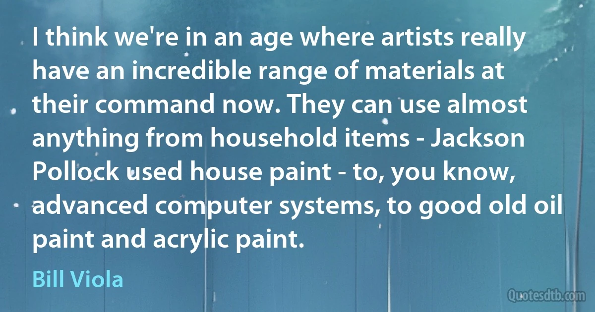 I think we're in an age where artists really have an incredible range of materials at their command now. They can use almost anything from household items - Jackson Pollock used house paint - to, you know, advanced computer systems, to good old oil paint and acrylic paint. (Bill Viola)