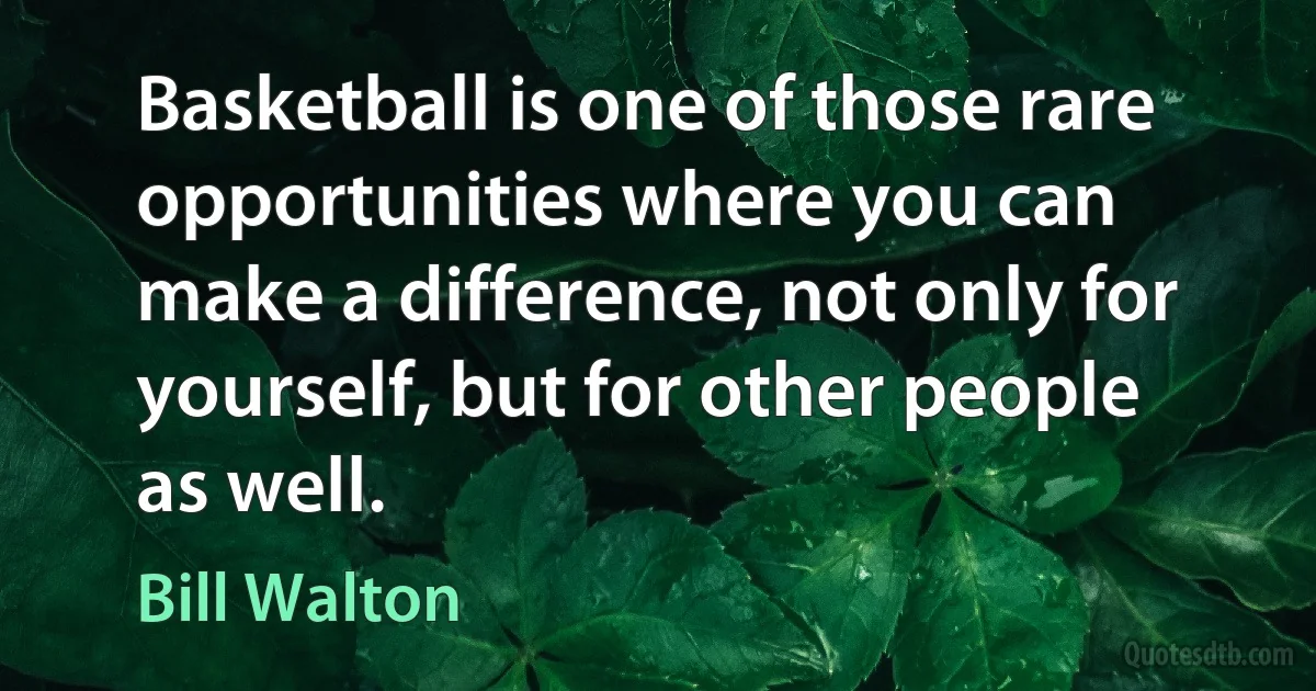 Basketball is one of those rare opportunities where you can make a difference, not only for yourself, but for other people as well. (Bill Walton)