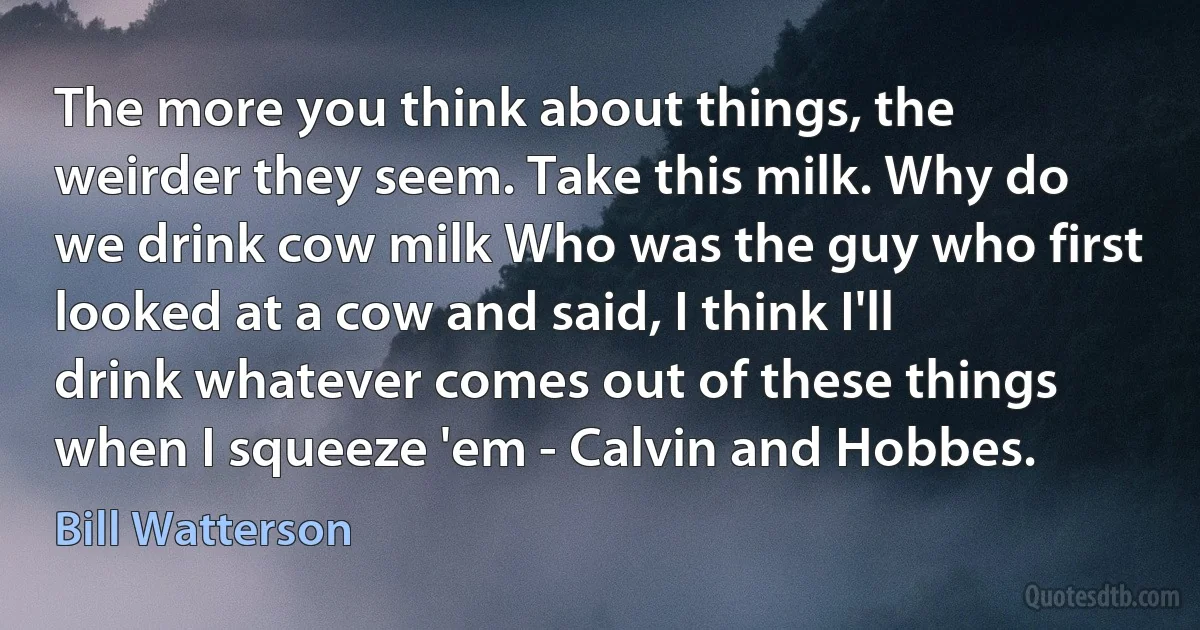 The more you think about things, the weirder they seem. Take this milk. Why do we drink cow milk Who was the guy who first looked at a cow and said, I think I'll drink whatever comes out of these things when I squeeze 'em - Calvin and Hobbes. (Bill Watterson)