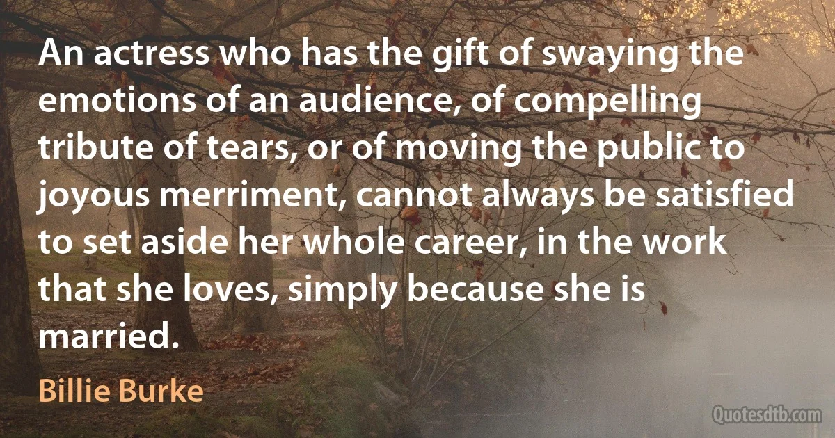 An actress who has the gift of swaying the emotions of an audience, of compelling tribute of tears, or of moving the public to joyous merriment, cannot always be satisfied to set aside her whole career, in the work that she loves, simply because she is married. (Billie Burke)