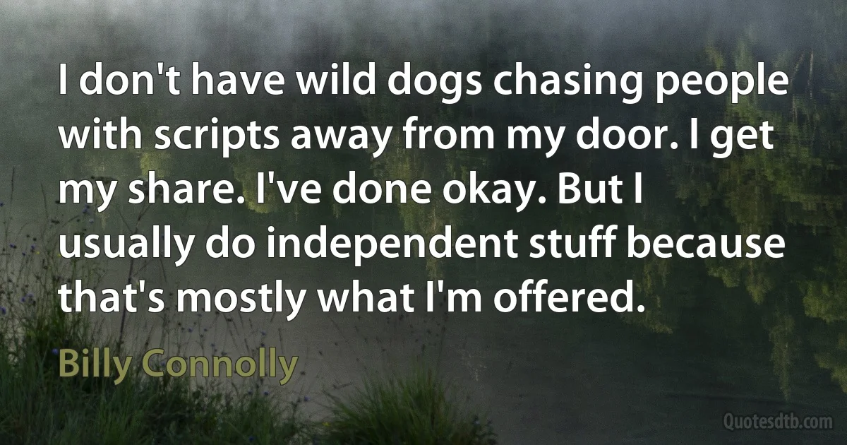 I don't have wild dogs chasing people with scripts away from my door. I get my share. I've done okay. But I usually do independent stuff because that's mostly what I'm offered. (Billy Connolly)