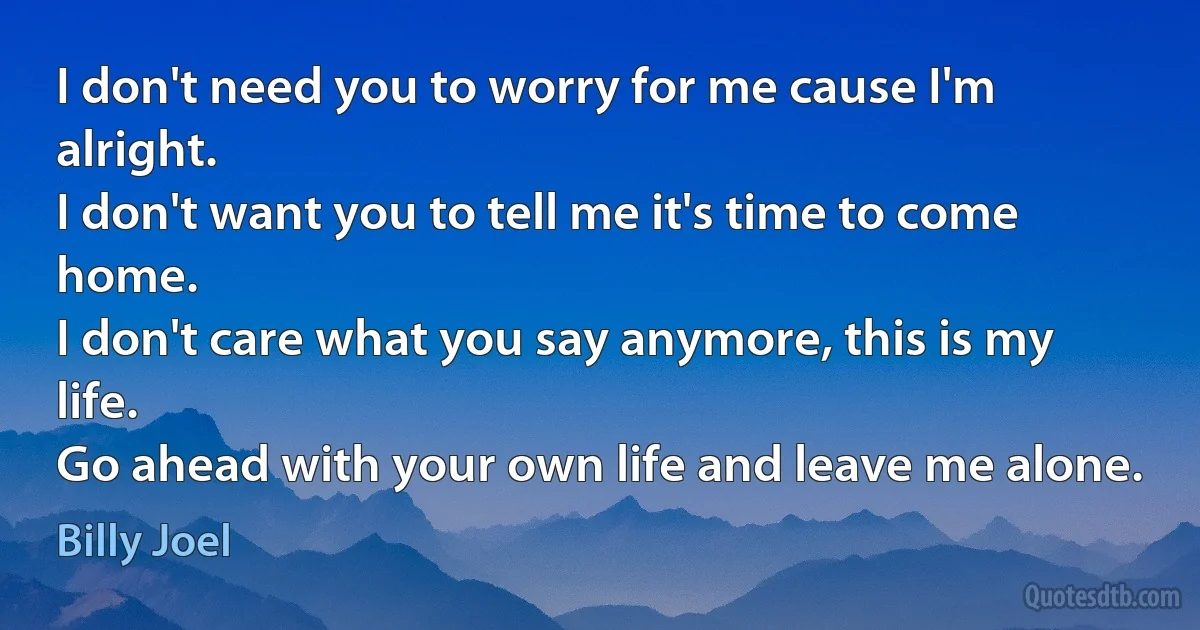 I don't need you to worry for me cause I'm alright.
I don't want you to tell me it's time to come home.
I don't care what you say anymore, this is my life.
Go ahead with your own life and leave me alone. (Billy Joel)