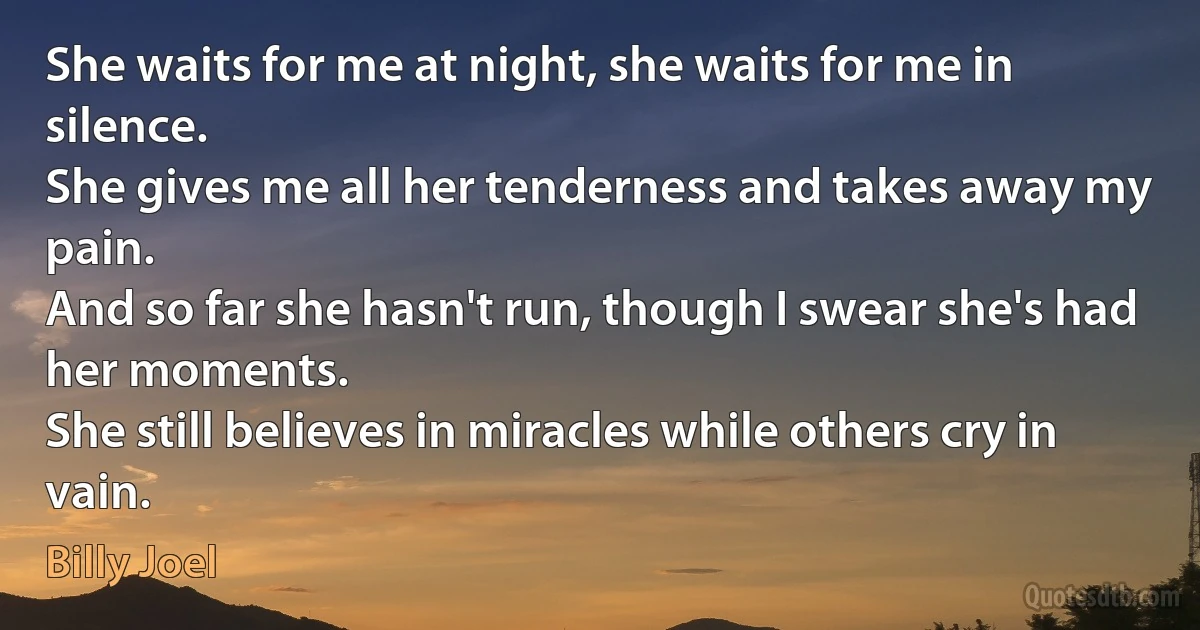 She waits for me at night, she waits for me in silence.
She gives me all her tenderness and takes away my pain.
And so far she hasn't run, though I swear she's had her moments.
She still believes in miracles while others cry in vain. (Billy Joel)