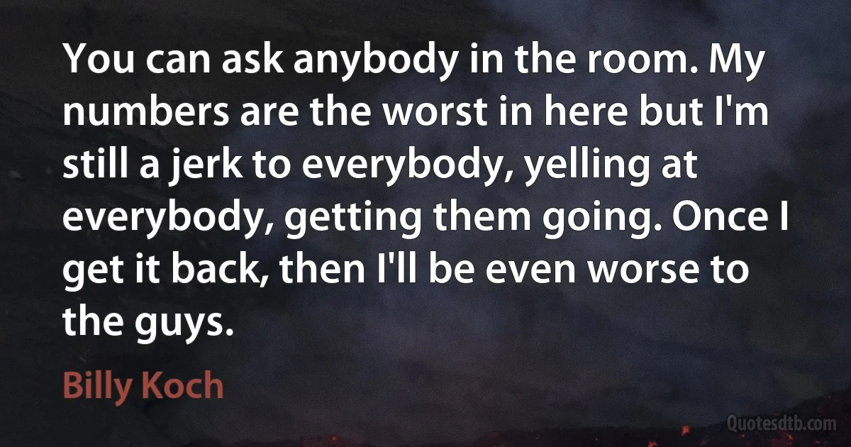 You can ask anybody in the room. My numbers are the worst in here but I'm still a jerk to everybody, yelling at everybody, getting them going. Once I get it back, then I'll be even worse to the guys. (Billy Koch)