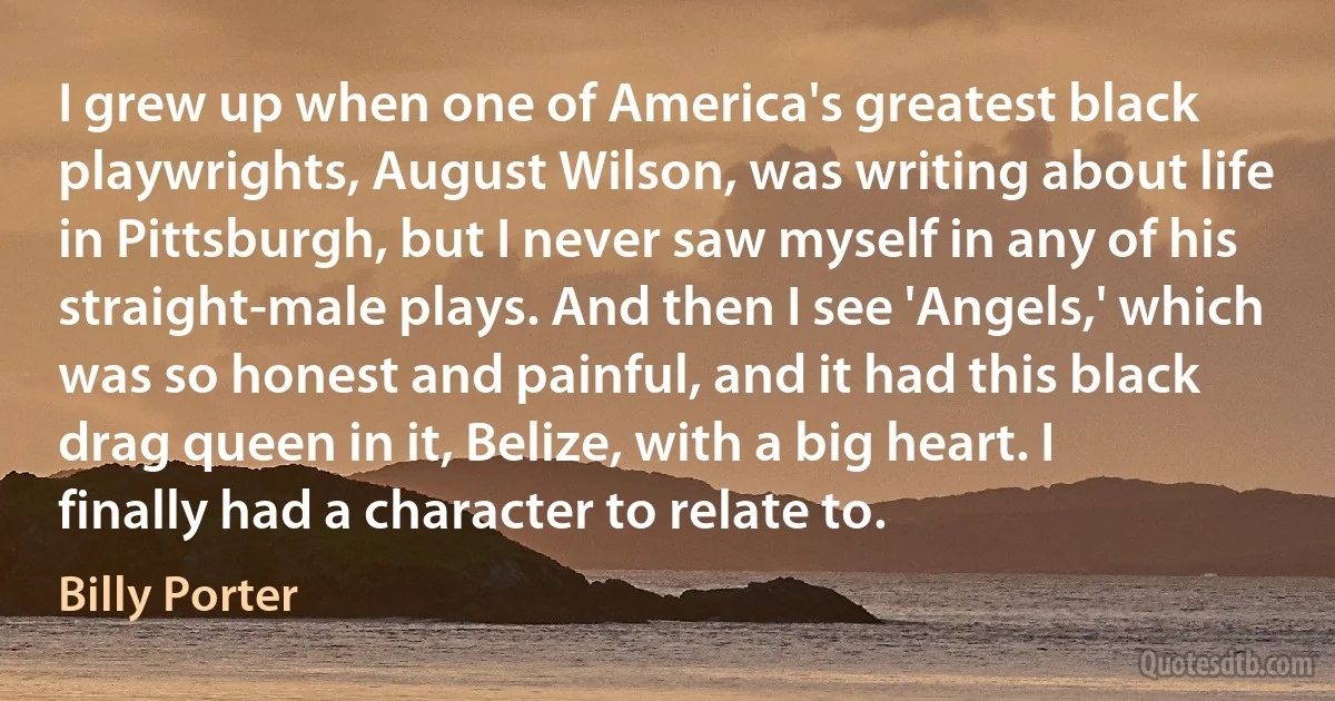 I grew up when one of America's greatest black playwrights, August Wilson, was writing about life in Pittsburgh, but I never saw myself in any of his straight-male plays. And then I see 'Angels,' which was so honest and painful, and it had this black drag queen in it, Belize, with a big heart. I finally had a character to relate to. (Billy Porter)