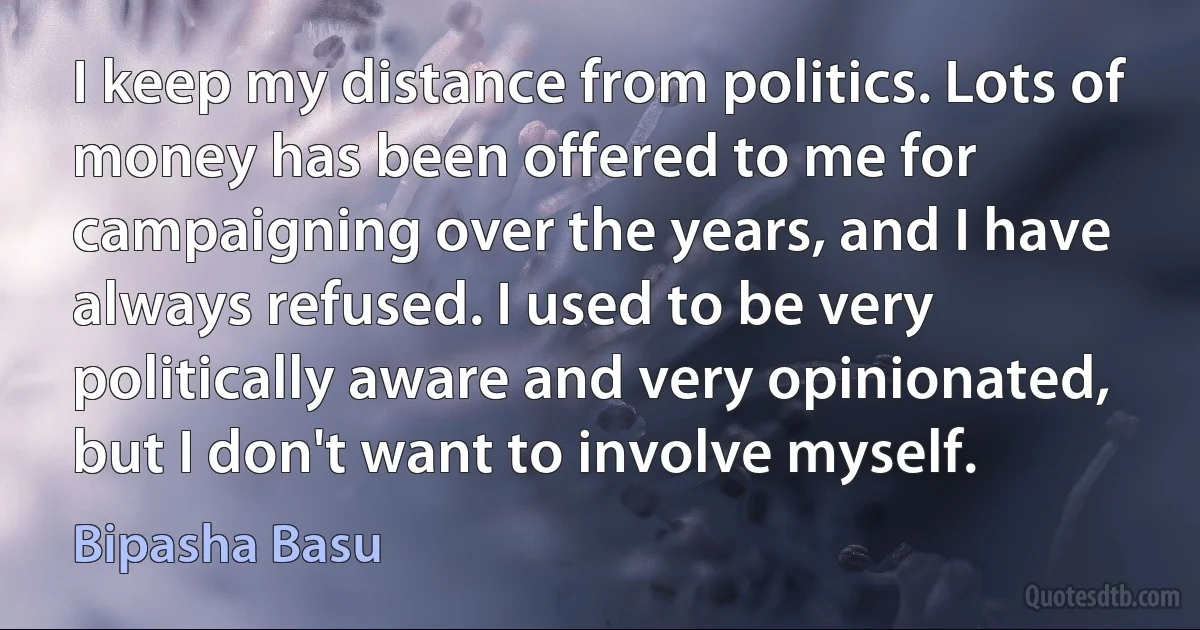 I keep my distance from politics. Lots of money has been offered to me for campaigning over the years, and I have always refused. I used to be very politically aware and very opinionated, but I don't want to involve myself. (Bipasha Basu)