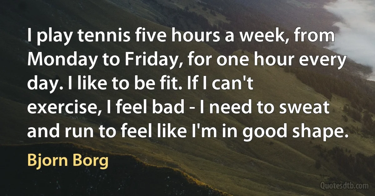 I play tennis five hours a week, from Monday to Friday, for one hour every day. I like to be fit. If I can't exercise, I feel bad - I need to sweat and run to feel like I'm in good shape. (Bjorn Borg)