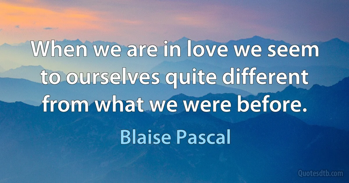 When we are in love we seem to ourselves quite different from what we were before. (Blaise Pascal)