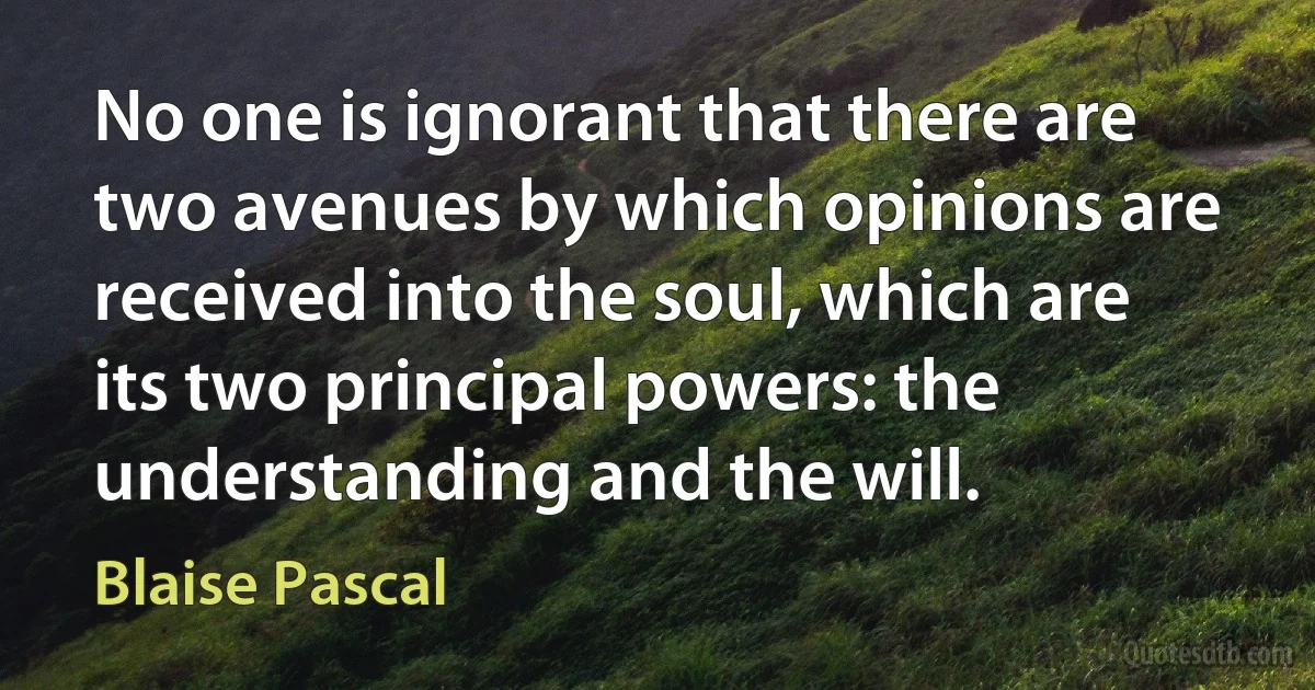 No one is ignorant that there are two avenues by which opinions are received into the soul, which are its two principal powers: the understanding and the will. (Blaise Pascal)