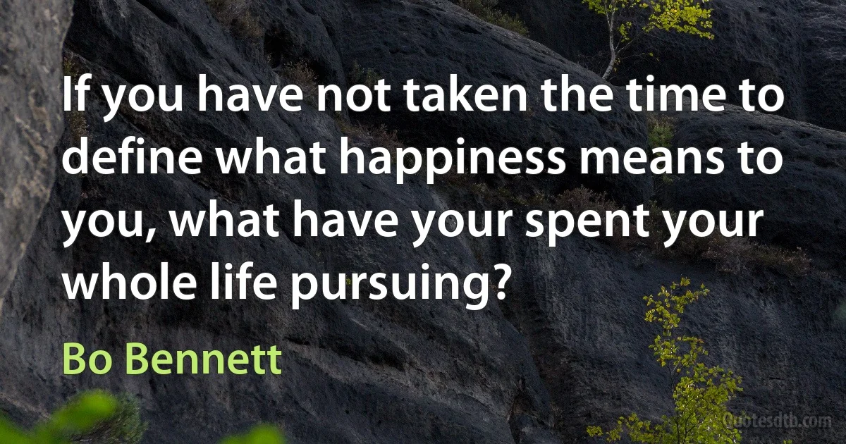 If you have not taken the time to define what happiness means to you, what have your spent your whole life pursuing? (Bo Bennett)