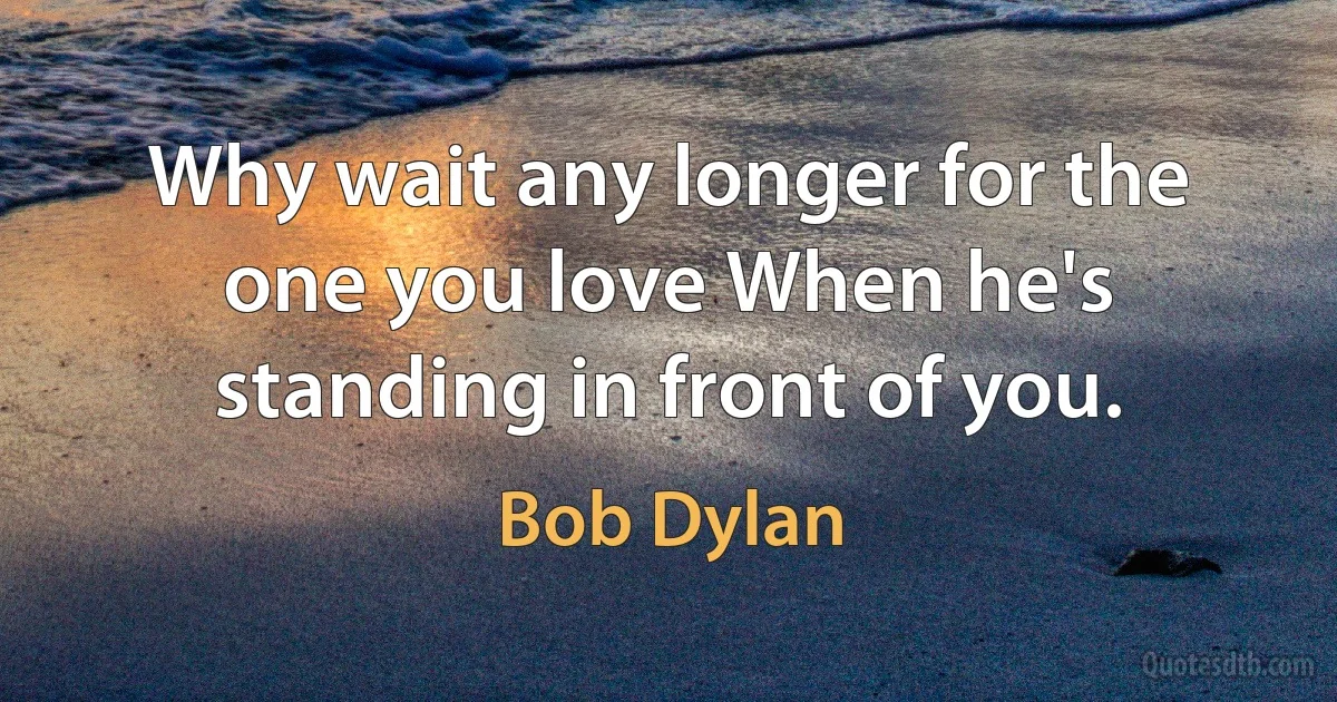 Why wait any longer for the one you love When he's standing in front of you. (Bob Dylan)