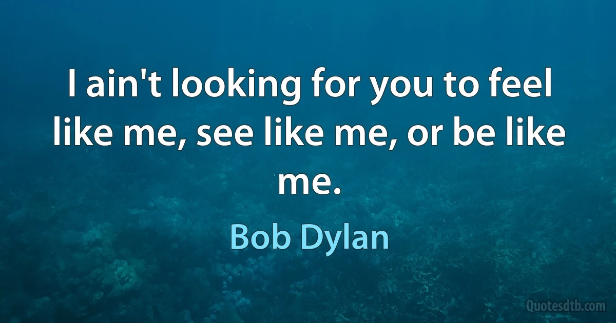 I ain't looking for you to feel like me, see like me, or be like me. (Bob Dylan)