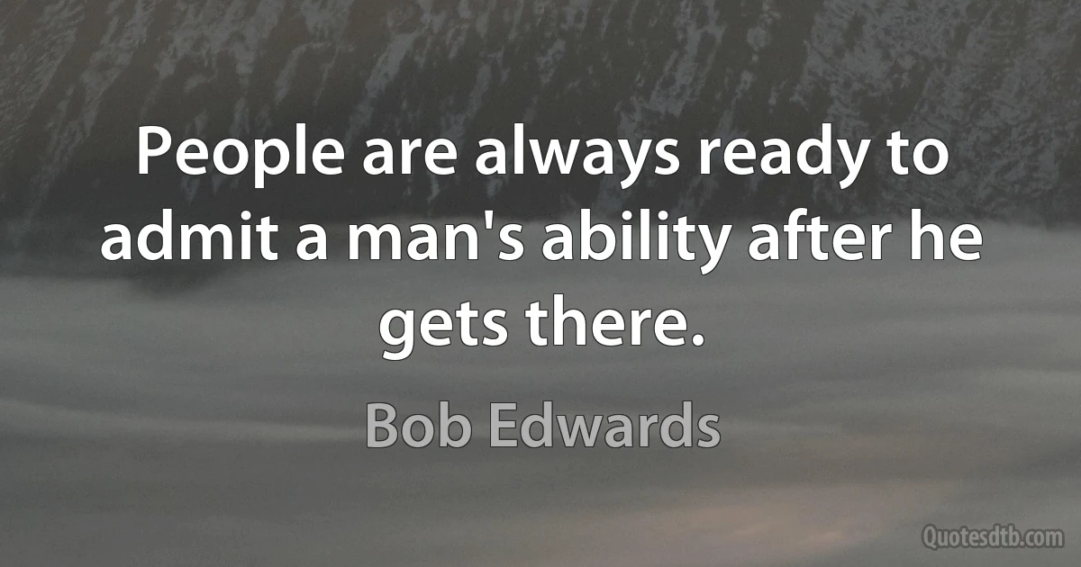 People are always ready to admit a man's ability after he gets there. (Bob Edwards)