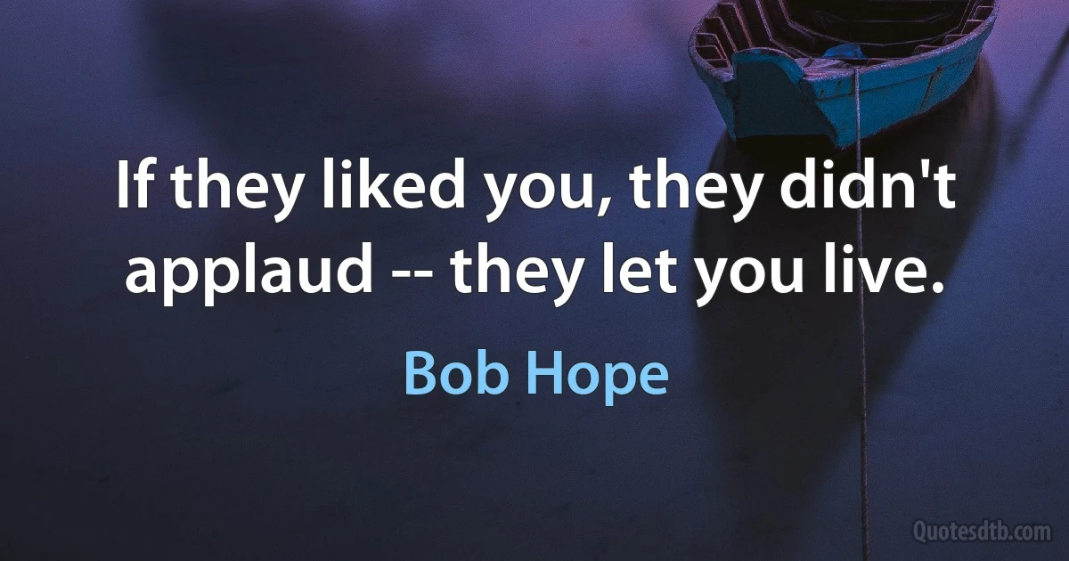 If they liked you, they didn't applaud -- they let you live. (Bob Hope)