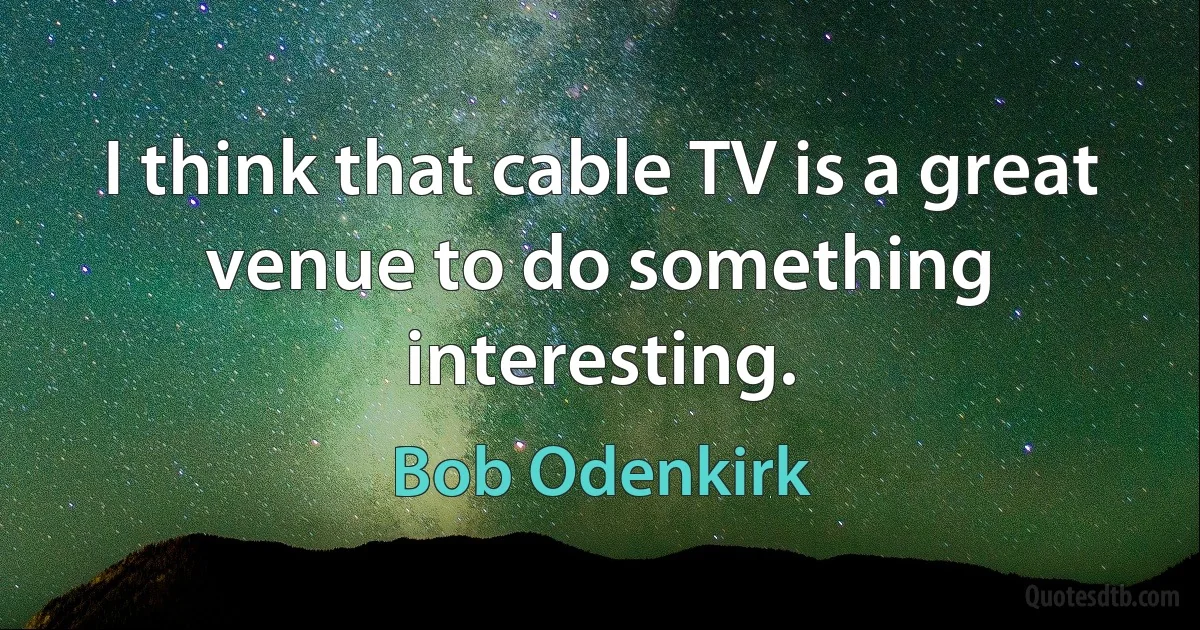 I think that cable TV is a great venue to do something interesting. (Bob Odenkirk)