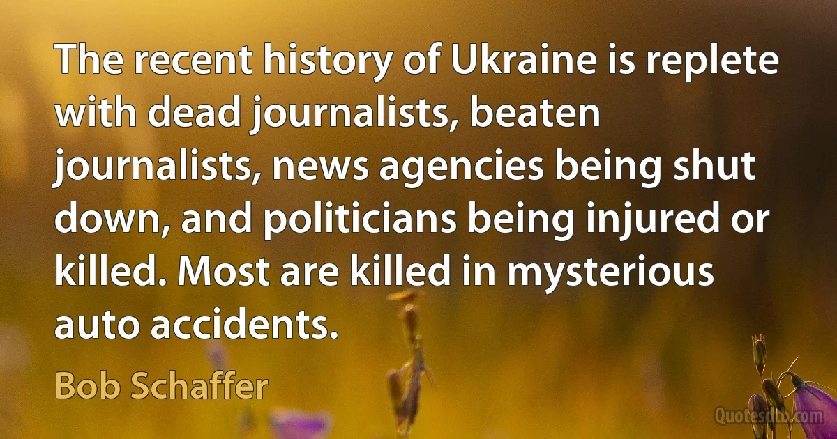 The recent history of Ukraine is replete with dead journalists, beaten journalists, news agencies being shut down, and politicians being injured or killed. Most are killed in mysterious auto accidents. (Bob Schaffer)