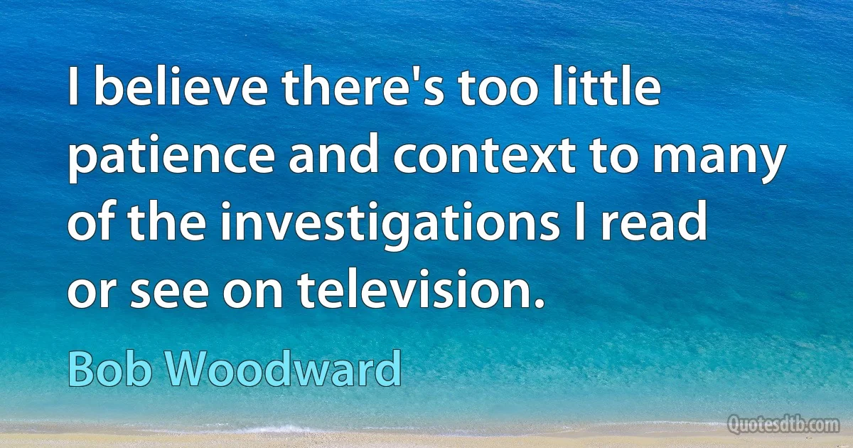 I believe there's too little patience and context to many of the investigations I read or see on television. (Bob Woodward)