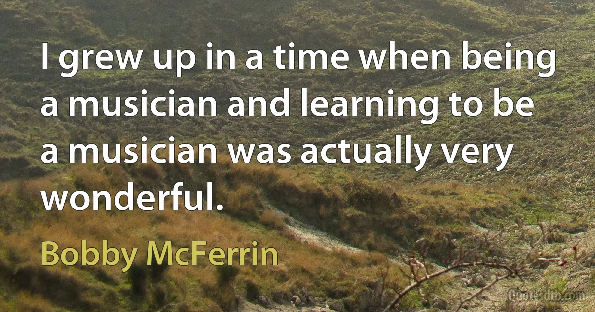 I grew up in a time when being a musician and learning to be a musician was actually very wonderful. (Bobby McFerrin)