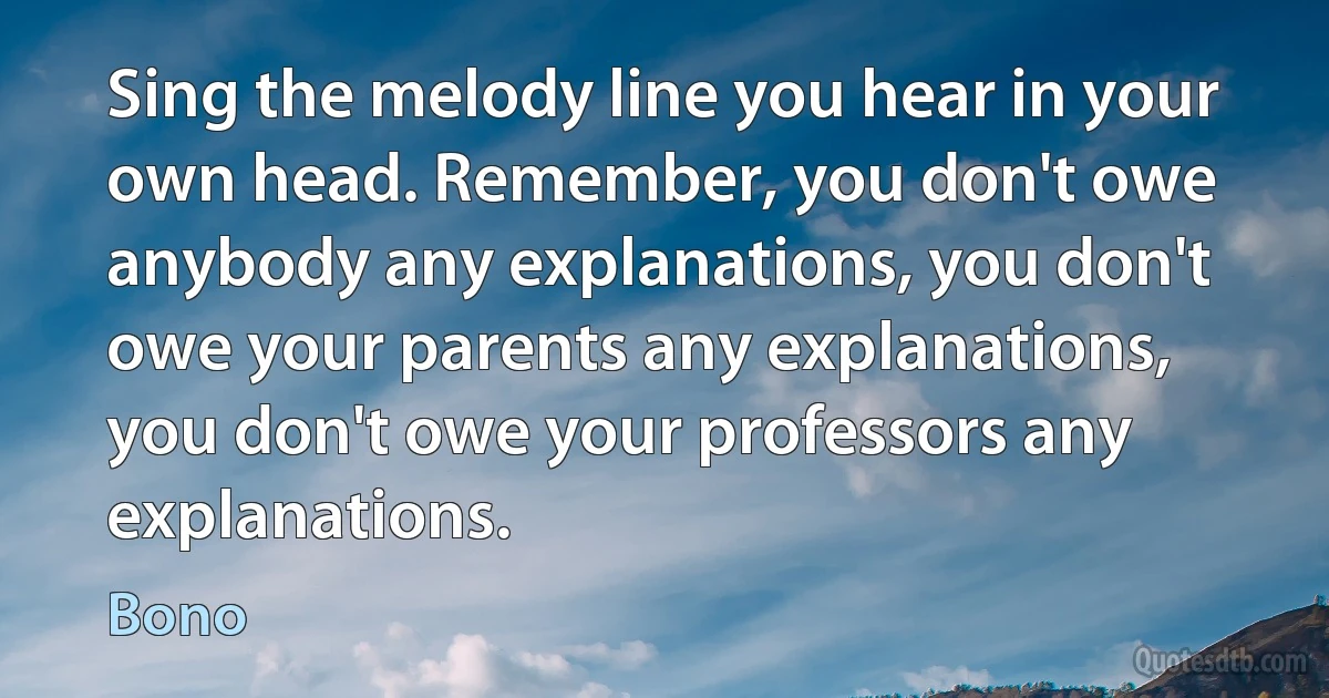 Sing the melody line you hear in your own head. Remember, you don't owe anybody any explanations, you don't owe your parents any explanations, you don't owe your professors any explanations. (Bono)