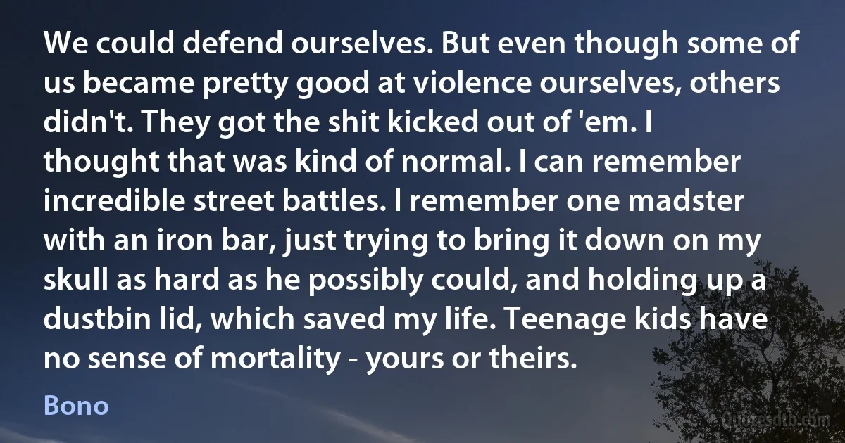 We could defend ourselves. But even though some of us became pretty good at violence ourselves, others didn't. They got the shit kicked out of 'em. I thought that was kind of normal. I can remember incredible street battles. I remember one madster with an iron bar, just trying to bring it down on my skull as hard as he possibly could, and holding up a dustbin lid, which saved my life. Teenage kids have no sense of mortality - yours or theirs. (Bono)