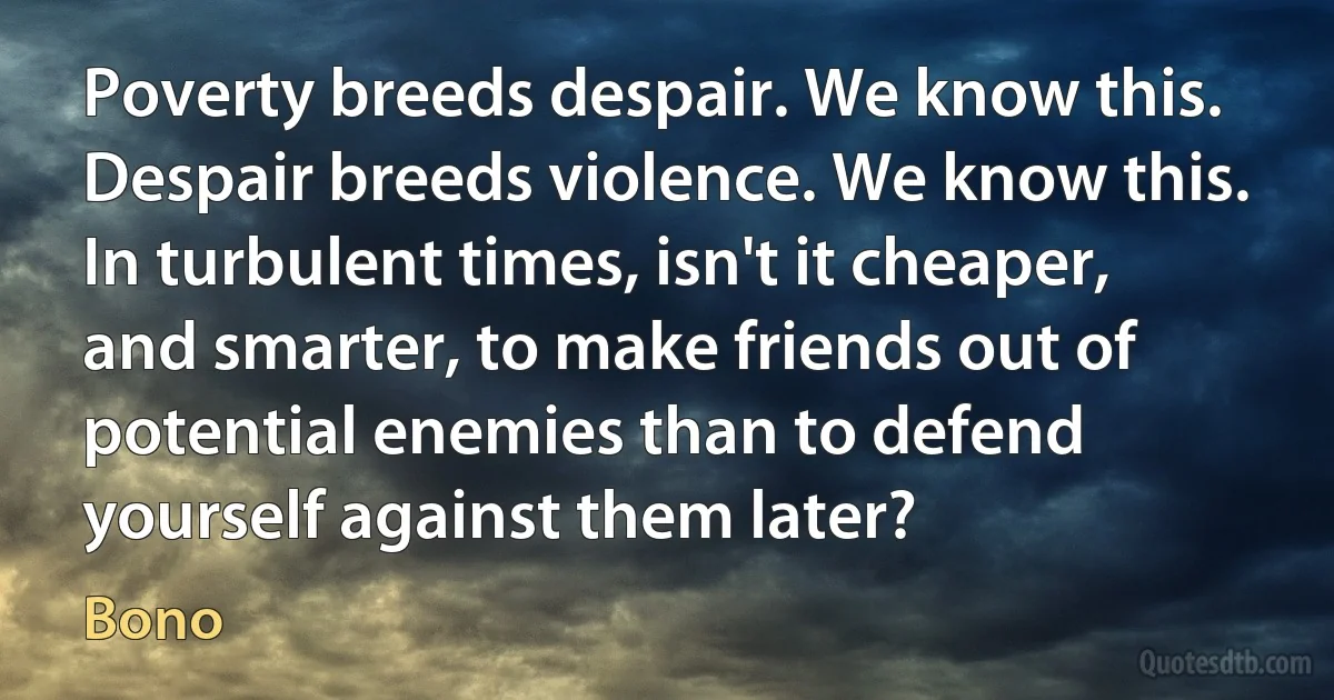 Poverty breeds despair. We know this. Despair breeds violence. We know this. In turbulent times, isn't it cheaper, and smarter, to make friends out of potential enemies than to defend yourself against them later? (Bono)