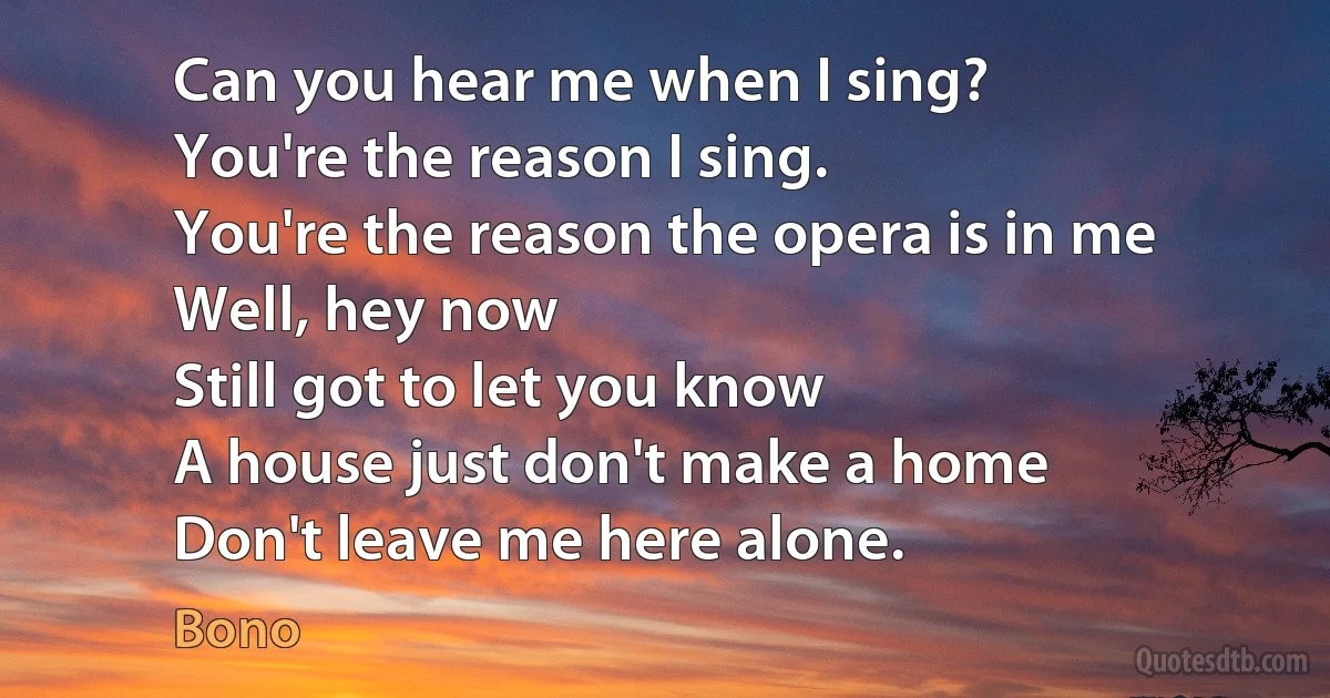 Can you hear me when I sing?
You're the reason I sing.
You're the reason the opera is in me
Well, hey now
Still got to let you know
A house just don't make a home
Don't leave me here alone. (Bono)