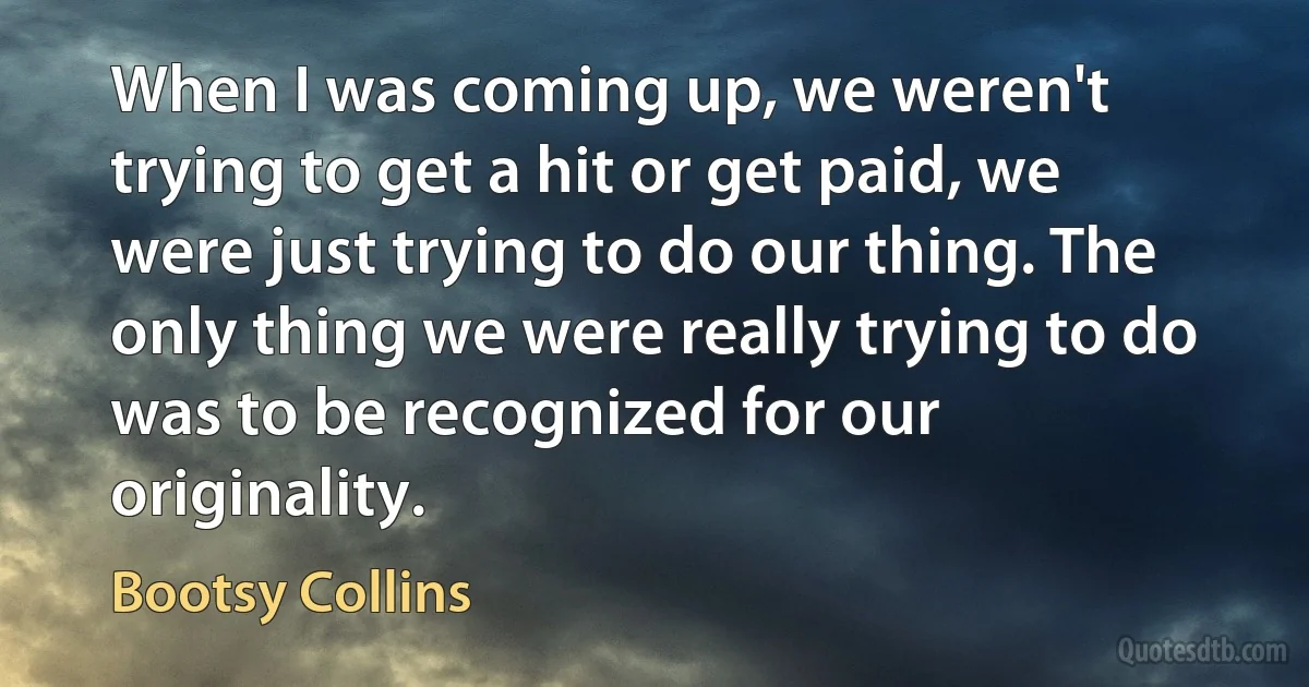 When I was coming up, we weren't trying to get a hit or get paid, we were just trying to do our thing. The only thing we were really trying to do was to be recognized for our originality. (Bootsy Collins)