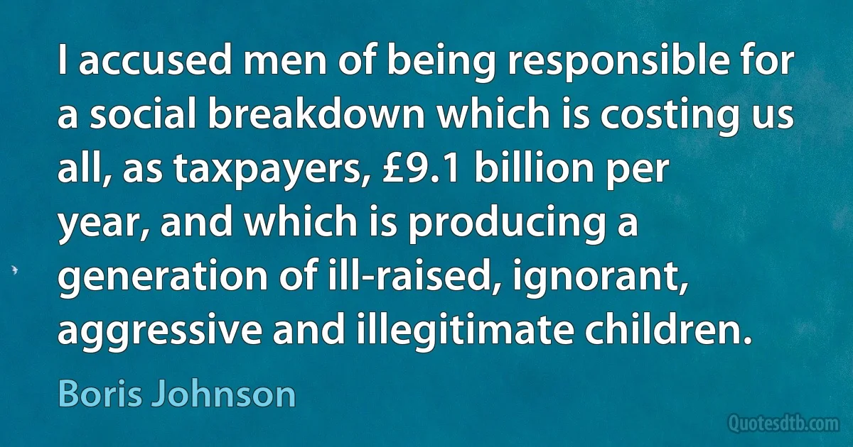 I accused men of being responsible for a social breakdown which is costing us all, as taxpayers, £9.1 billion per year, and which is producing a generation of ill-raised, ignorant, aggressive and illegitimate children. (Boris Johnson)