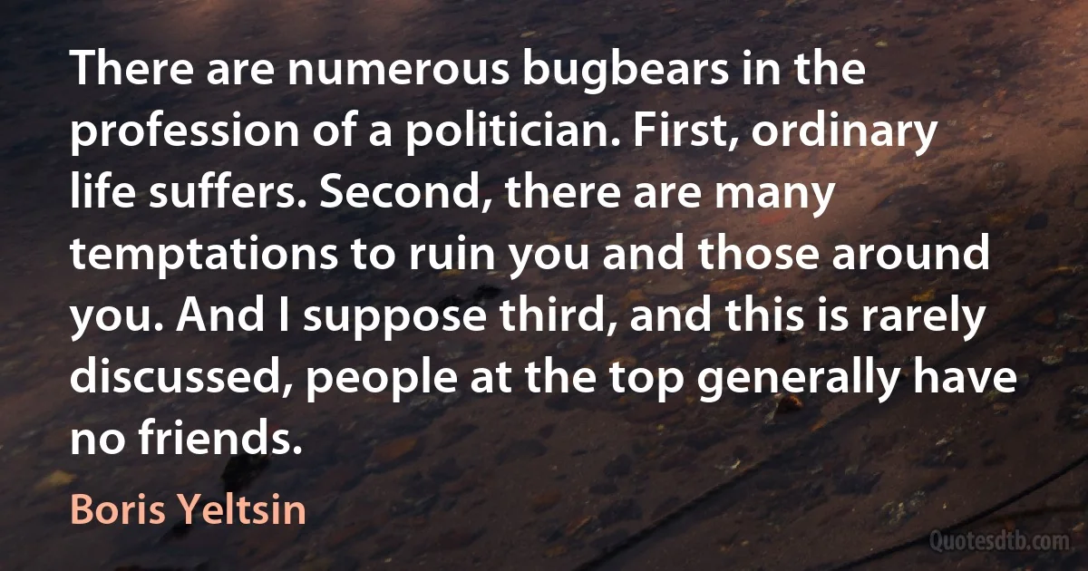 There are numerous bugbears in the profession of a politician. First, ordinary life suffers. Second, there are many temptations to ruin you and those around you. And I suppose third, and this is rarely discussed, people at the top generally have no friends. (Boris Yeltsin)