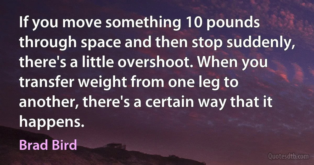 If you move something 10 pounds through space and then stop suddenly, there's a little overshoot. When you transfer weight from one leg to another, there's a certain way that it happens. (Brad Bird)