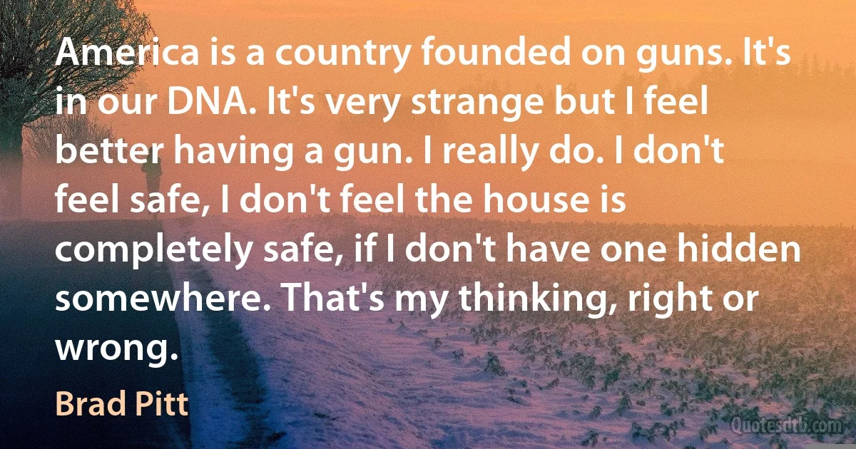 America is a country founded on guns. It's in our DNA. It's very strange but I feel better having a gun. I really do. I don't feel safe, I don't feel the house is completely safe, if I don't have one hidden somewhere. That's my thinking, right or wrong. (Brad Pitt)