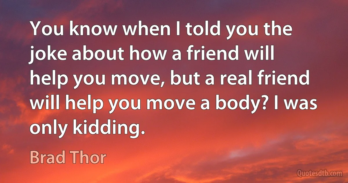 You know when I told you the joke about how a friend will help you move, but a real friend will help you move a body? I was only kidding. (Brad Thor)