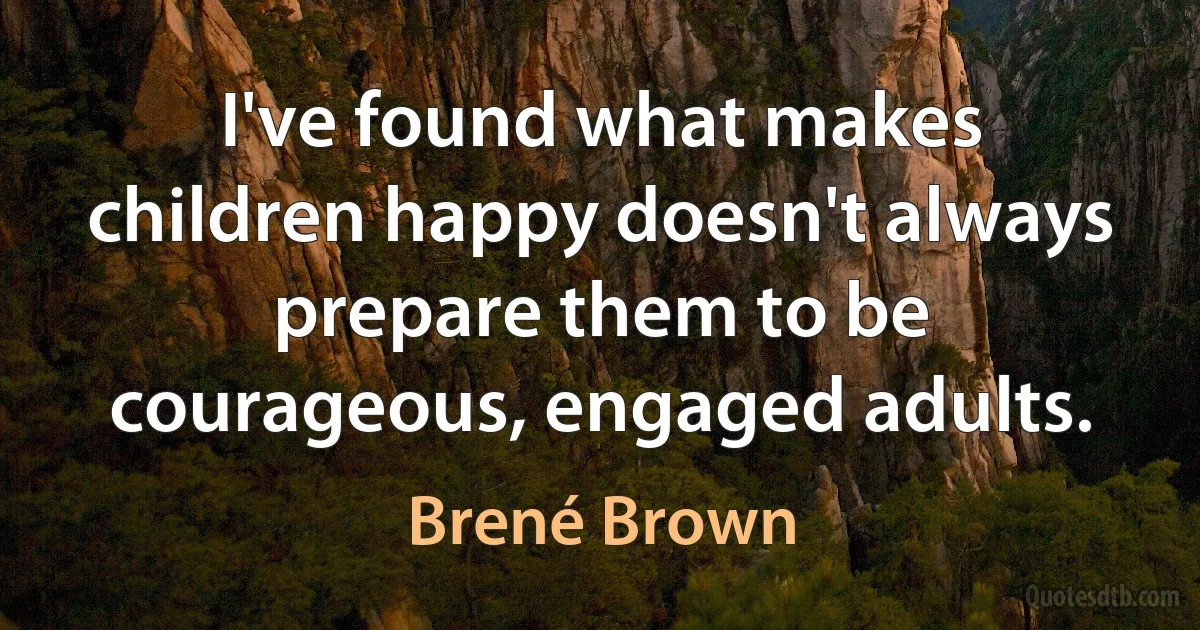 I've found what makes children happy doesn't always prepare them to be courageous, engaged adults. (Brené Brown)