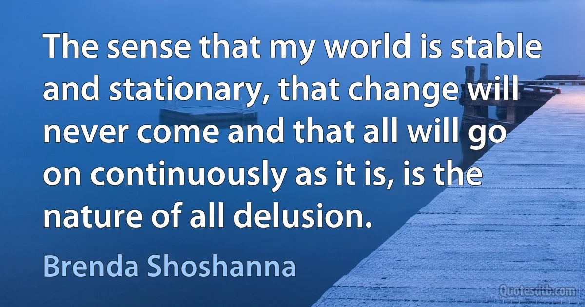 The sense that my world is stable and stationary, that change will never come and that all will go on continuously as it is, is the nature of all delusion. (Brenda Shoshanna)