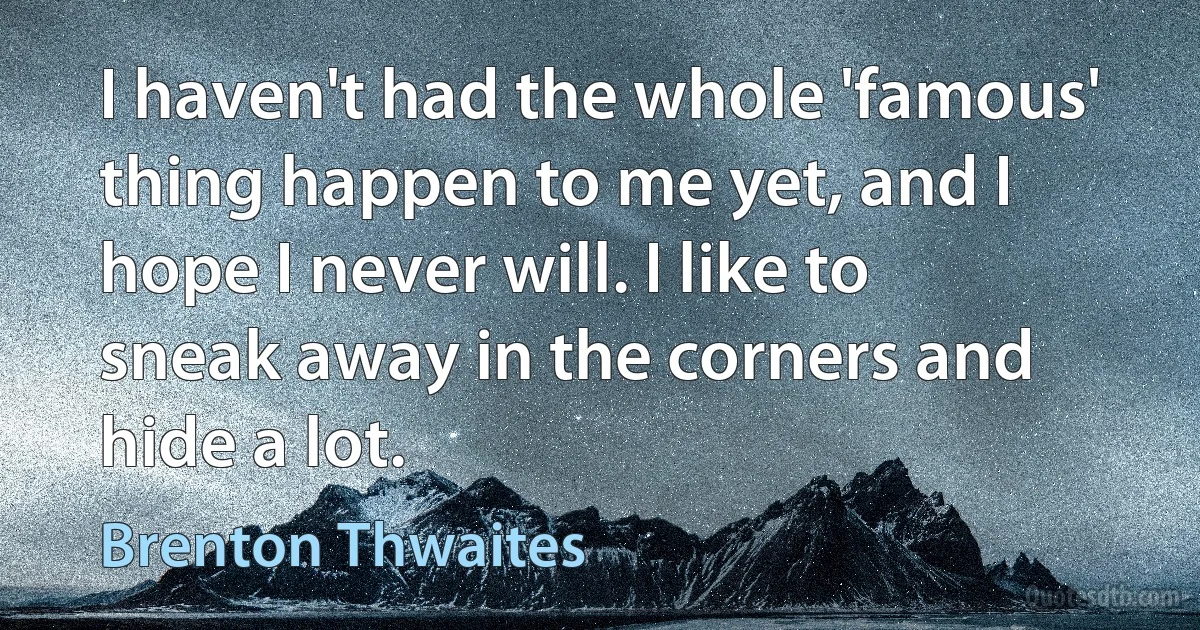 I haven't had the whole 'famous' thing happen to me yet, and I hope I never will. I like to sneak away in the corners and hide a lot. (Brenton Thwaites)