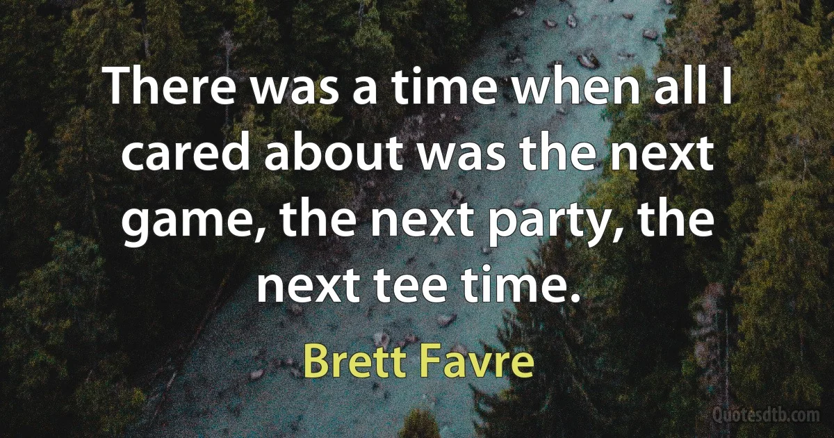 There was a time when all I cared about was the next game, the next party, the next tee time. (Brett Favre)