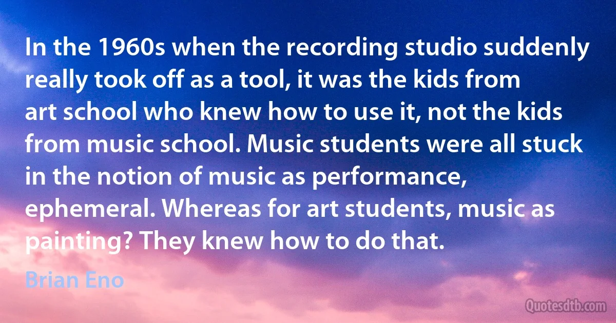 In the 1960s when the recording studio suddenly really took off as a tool, it was the kids from art school who knew how to use it, not the kids from music school. Music students were all stuck in the notion of music as performance, ephemeral. Whereas for art students, music as painting? They knew how to do that. (Brian Eno)