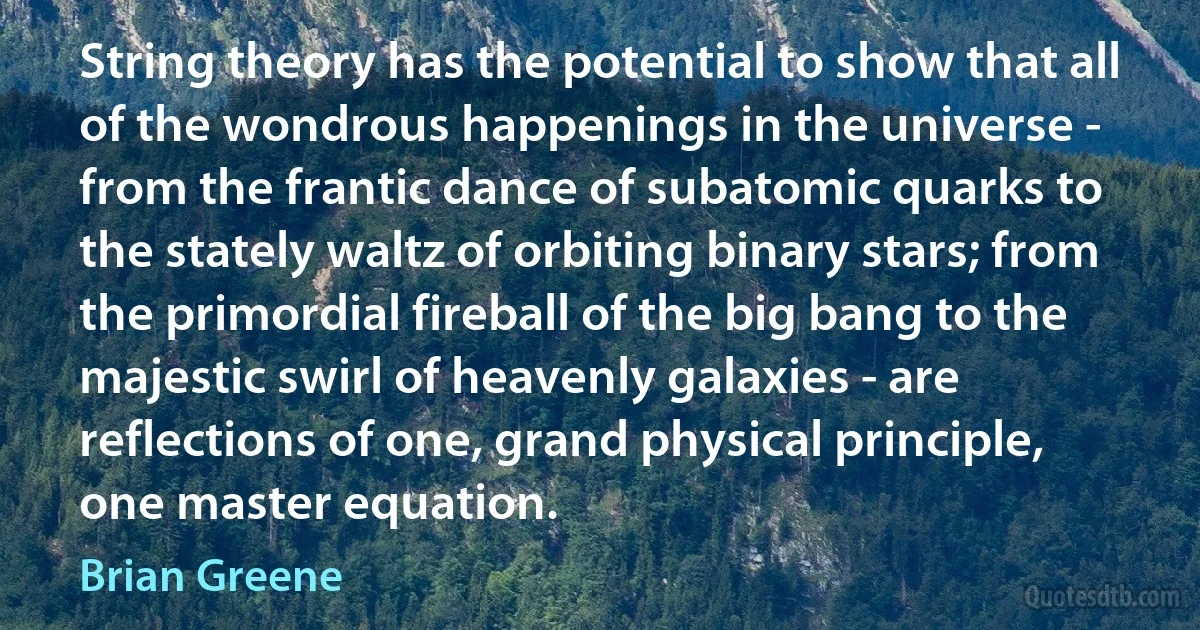 String theory has the potential to show that all of the wondrous happenings in the universe - from the frantic dance of subatomic quarks to the stately waltz of orbiting binary stars; from the primordial fireball of the big bang to the majestic swirl of heavenly galaxies - are reflections of one, grand physical principle, one master equation. (Brian Greene)