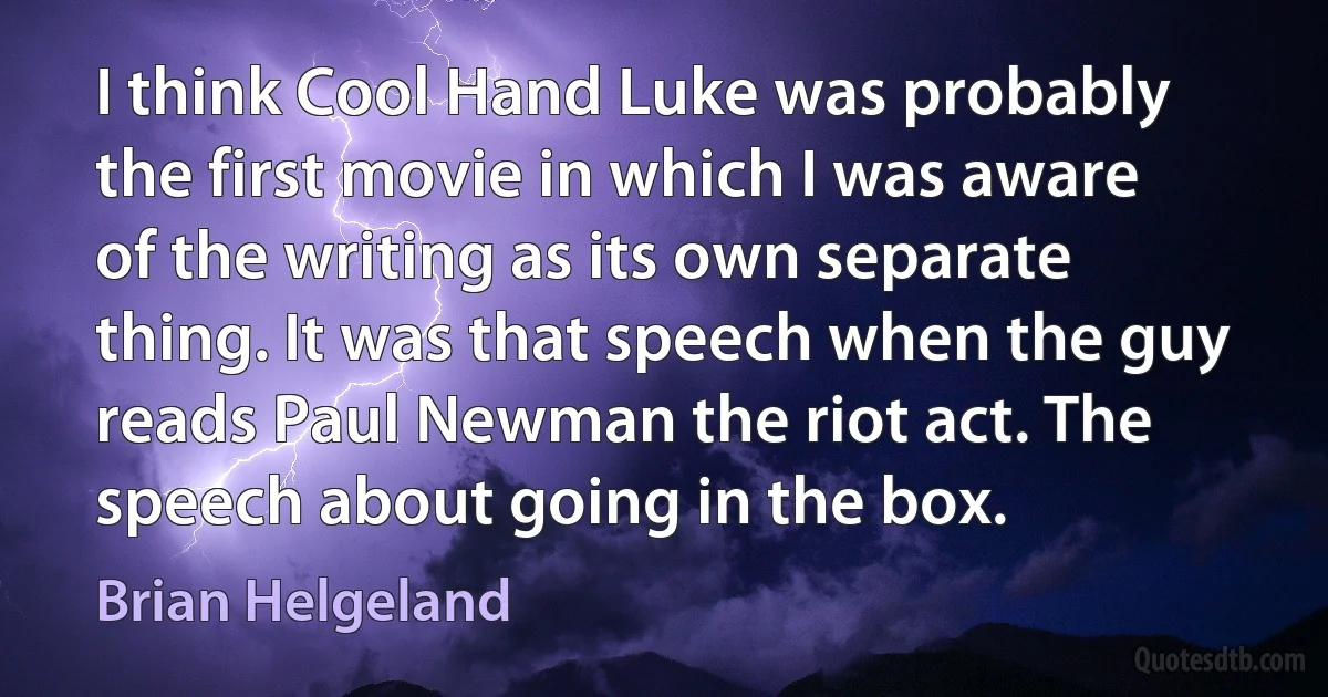 I think Cool Hand Luke was probably the first movie in which I was aware of the writing as its own separate thing. It was that speech when the guy reads Paul Newman the riot act. The speech about going in the box. (Brian Helgeland)