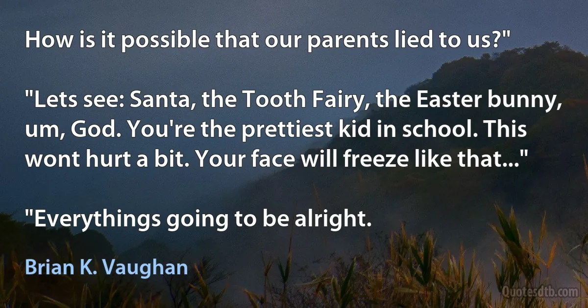 How is it possible that our parents lied to us?"

"Lets see: Santa, the Tooth Fairy, the Easter bunny, um, God. You're the prettiest kid in school. This wont hurt a bit. Your face will freeze like that..."

"Everythings going to be alright. (Brian K. Vaughan)