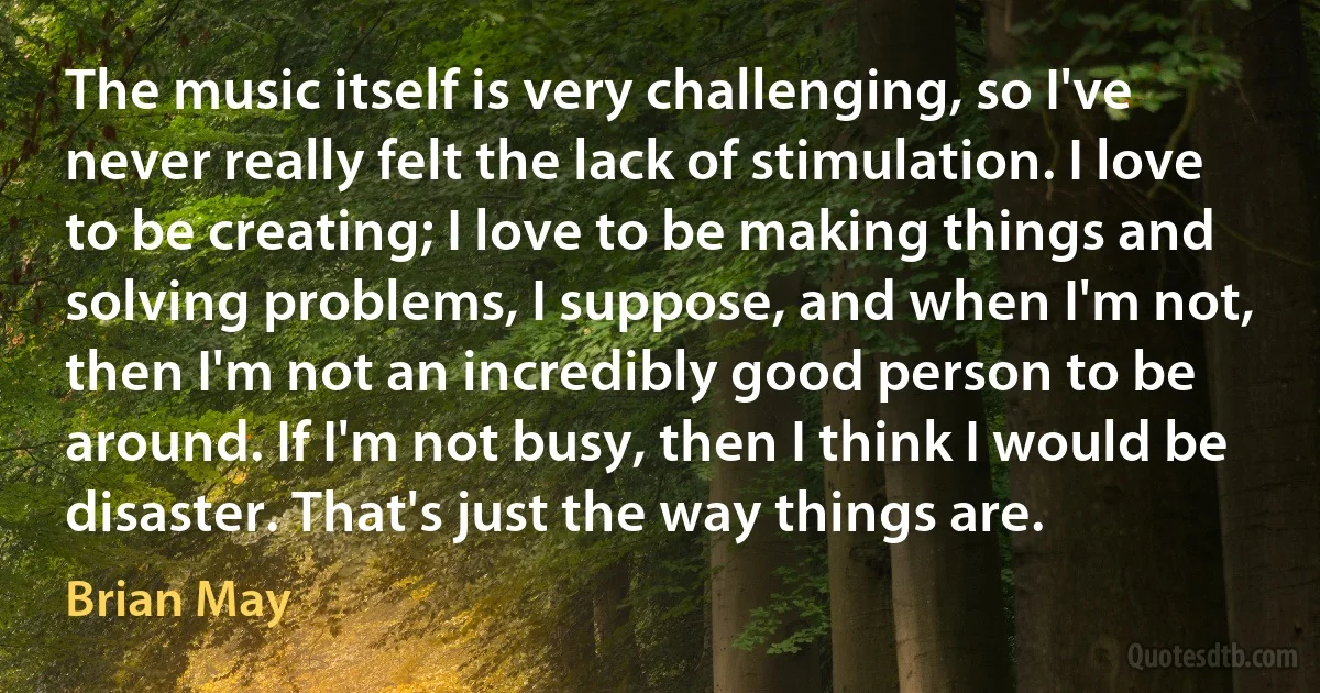 The music itself is very challenging, so I've never really felt the lack of stimulation. I love to be creating; I love to be making things and solving problems, I suppose, and when I'm not, then I'm not an incredibly good person to be around. If I'm not busy, then I think I would be disaster. That's just the way things are. (Brian May)