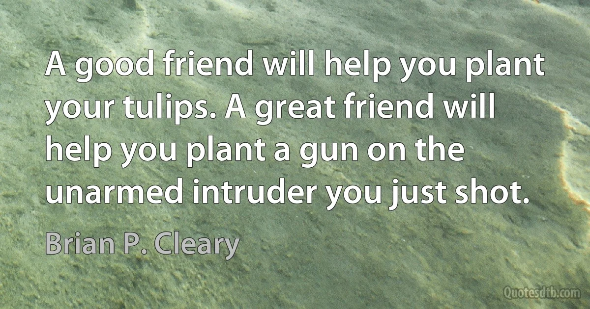 A good friend will help you plant your tulips. A great friend will help you plant a gun on the unarmed intruder you just shot. (Brian P. Cleary)