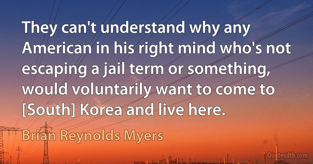 They can't understand why any American in his right mind who's not escaping a jail term or something, would voluntarily want to come to [South] Korea and live here. (Brian Reynolds Myers)