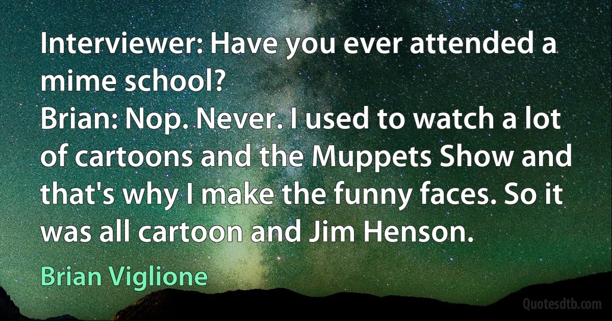 Interviewer: Have you ever attended a mime school?
Brian: Nop. Never. I used to watch a lot of cartoons and the Muppets Show and that's why I make the funny faces. So it was all cartoon and Jim Henson. (Brian Viglione)