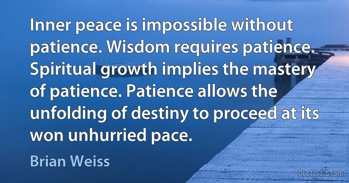 Inner peace is impossible without patience. Wisdom requires patience. Spiritual growth implies the mastery of patience. Patience allows the unfolding of destiny to proceed at its won unhurried pace. (Brian Weiss)