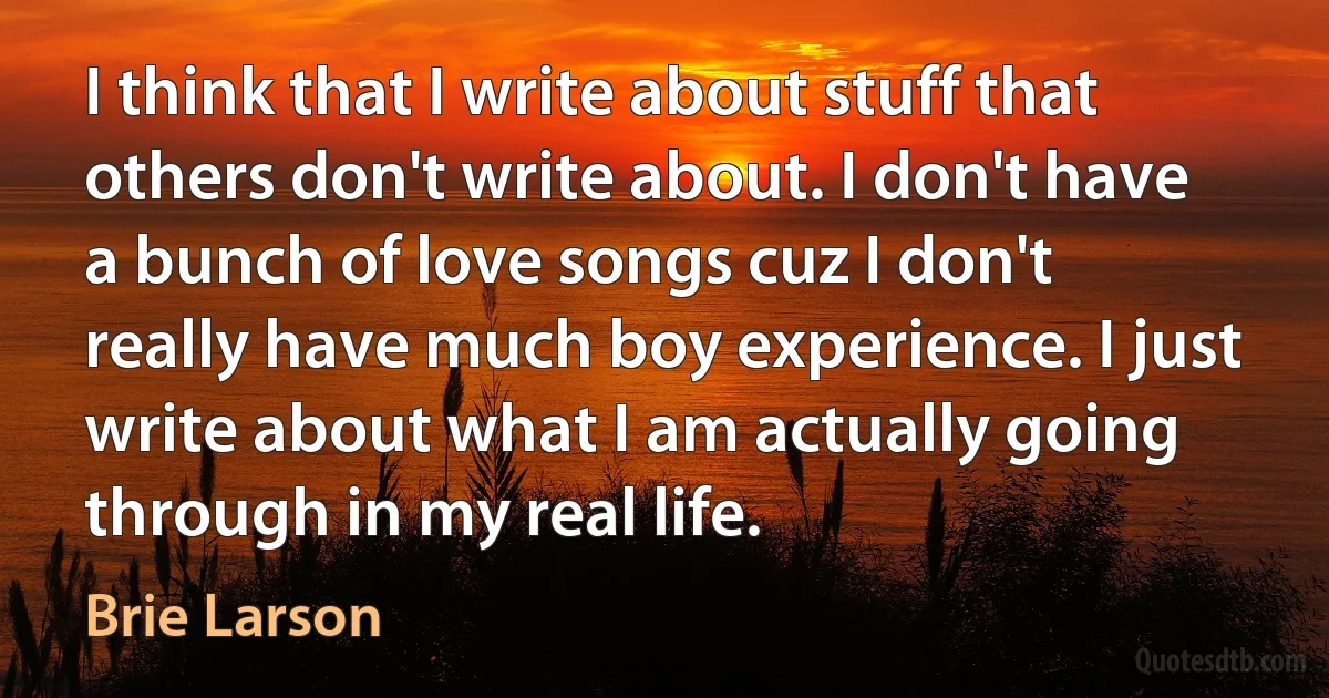 I think that I write about stuff that others don't write about. I don't have a bunch of love songs cuz I don't really have much boy experience. I just write about what I am actually going through in my real life. (Brie Larson)