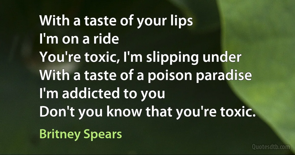 With a taste of your lips
I'm on a ride
You're toxic, I'm slipping under
With a taste of a poison paradise
I'm addicted to you
Don't you know that you're toxic. (Britney Spears)