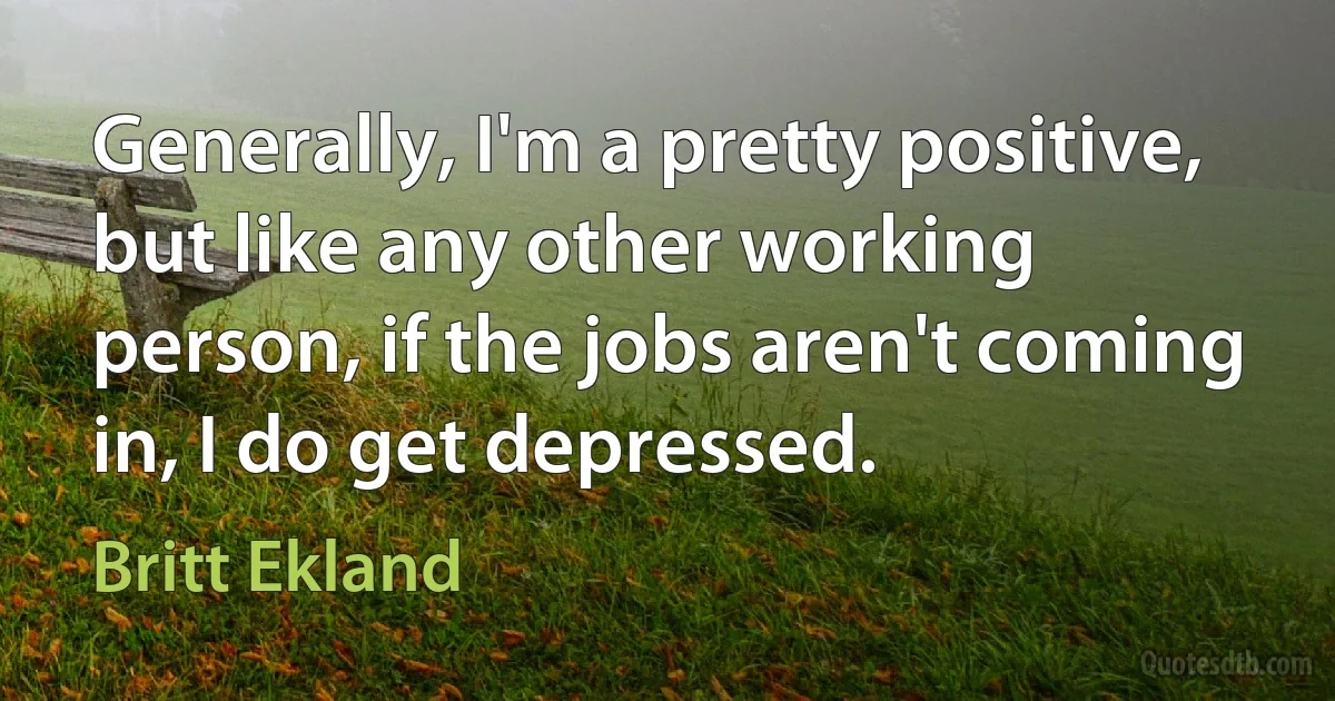 Generally, I'm a pretty positive, but like any other working person, if the jobs aren't coming in, I do get depressed. (Britt Ekland)