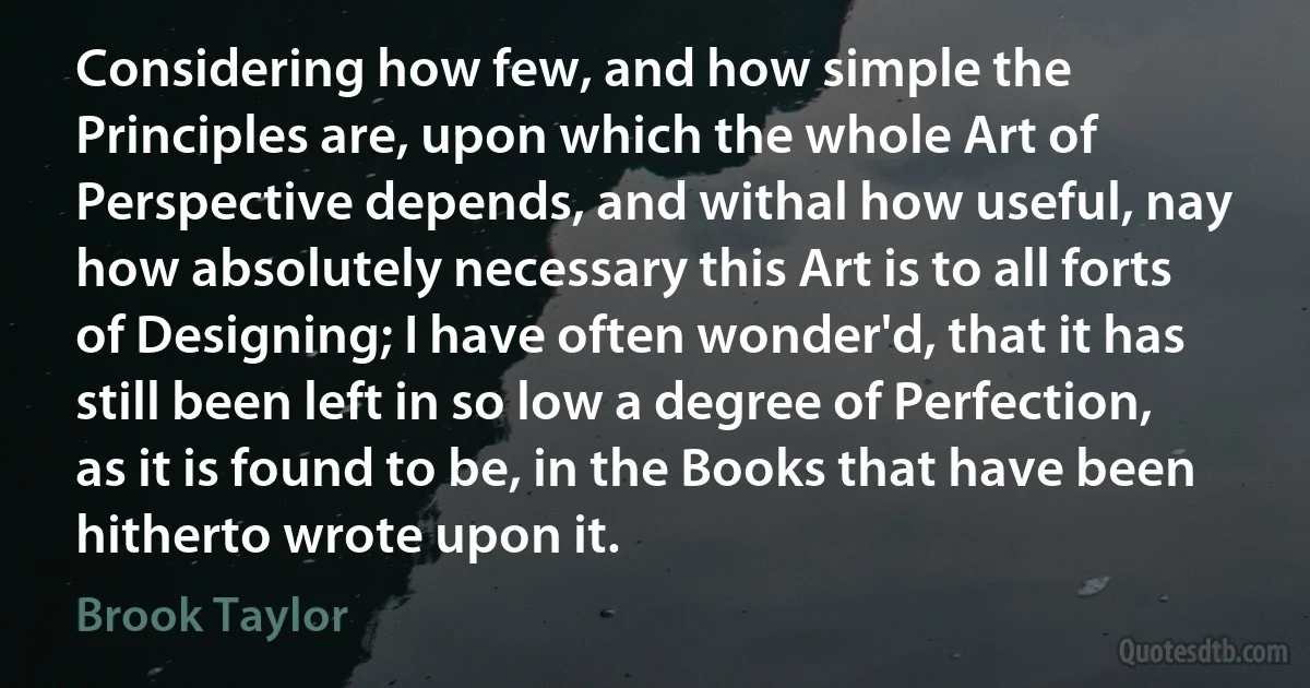 Considering how few, and how simple the Principles are, upon which the whole Art of Perspective depends, and withal how useful, nay how absolutely necessary this Art is to all forts of Designing; I have often wonder'd, that it has still been left in so low a degree of Perfection, as it is found to be, in the Books that have been hitherto wrote upon it. (Brook Taylor)