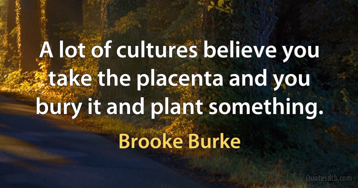 A lot of cultures believe you take the placenta and you bury it and plant something. (Brooke Burke)